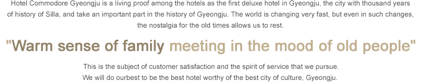 Hotel Commodore Gyeongju is a living proof among the hotels as the first deluxe hotel in Gyeongju, the city with thousand years of history of Silla, and take an important part in the history of Gyeongju. The world is changing very fast, but even in such changes, the nostalgia for the old times allows us to rest. 'Warm sense of family meeting in the mood of old people'This is the subject of customer satisfaction and the spirit of service that we pursue. We will do ourbest to be the best hotel worthy of the best city of culture, Gyeongju.