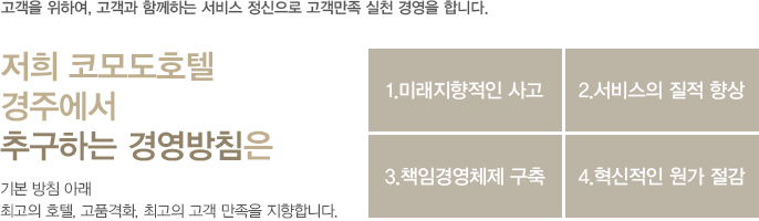 고객을 위하여, 고객과 함께하는 서비스 정신으로 고객만족 실천 경영을 합니다.
				저희 코모도호텔 경주에서 추구하는 경영방침은
				1. 미래지향적인 신사고 2. 서비스의 질적 향상 3. 책임경영체제 구축 4. 혁신적인 원가 절감
				기본 방침 아래 최고의 호텔, 고품격화, 최고의 고객 만족을 지향합니다.