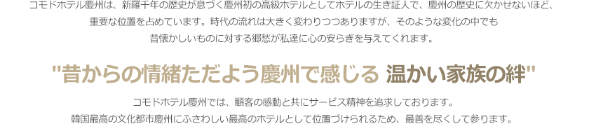 -	コモドホテル慶州は、新羅千年の歴史が息づく慶州初の高級ホテルとしてホテルの生き証人で、慶州の歴史に欠かせないほど、重要な位置を占めています。時代の流れは大きく変わりつつありますが、そのような変化の中でも昔懐かしいものに対する郷愁が私達に心の安らぎを与えてくれます。「昔からの情緒ただよう慶州で感じる温かい家族の絆」コモドホテル慶州では、顧客の感動と共にサービス精神を追求しております。韓国最高の文化都市慶州にふさわしい最高のホテルとして位置づけられるため、最善を尽くして参ります。